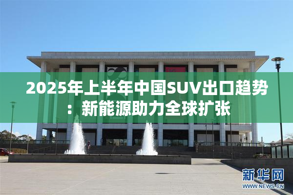 2025年上半年中国SUV出口趋势：新能源助力全球扩张