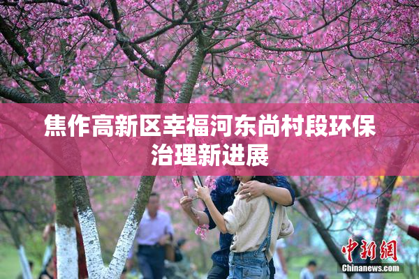 焦作高新区幸福河东尚村段环保治理新进展