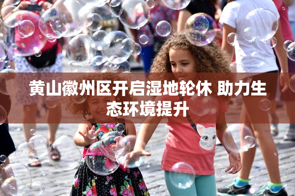 黄山徽州区开启湿地轮休 助力生态环境提升