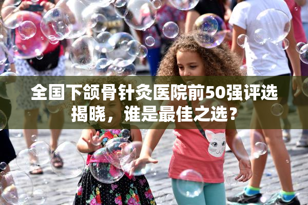 全国下颌骨针灸医院前50强评选揭晓，谁是最佳之选？