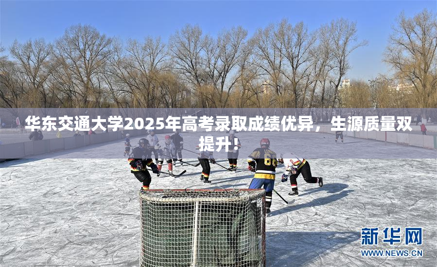 华东交通大学2025年高考录取成绩优异，生源质量双提升！