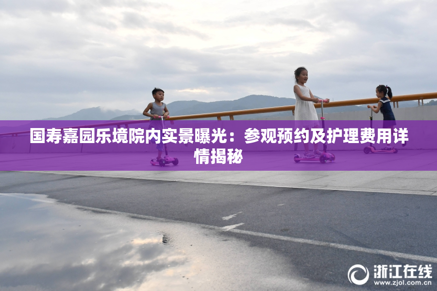 国寿嘉园乐境院内实景曝光：参观预约及护理费用详情揭秘