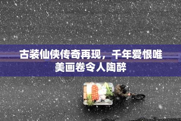 古装仙侠传奇再现，千年爱恨唯美画卷令人陶醉