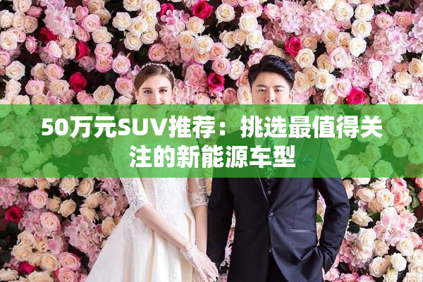 50万元SUV推荐：挑选最值得关注的新能源车型