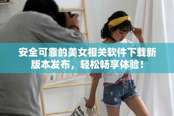 安全可靠的美女相关软件下载新版本发布，轻松畅享体验！
