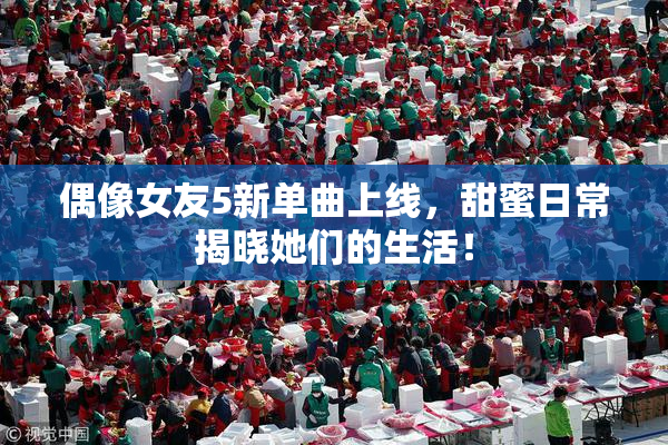 偶像女友5新单曲上线，甜蜜日常揭晓她们的生活！