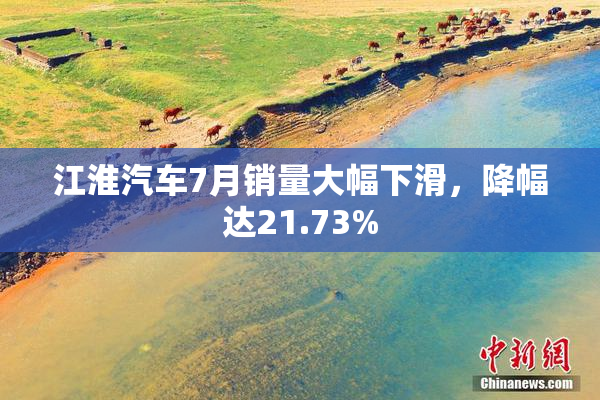 江淮汽车7月销量大幅下滑，降幅达21.73%