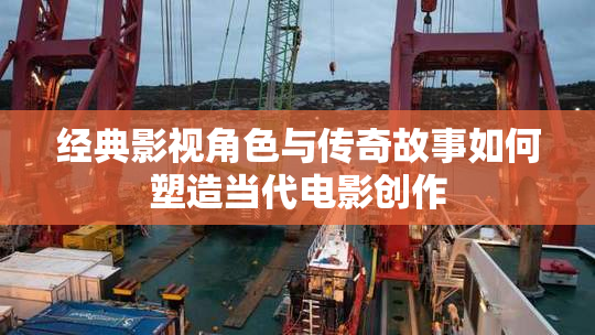 经典影视角色与传奇故事如何塑造当代电影创作