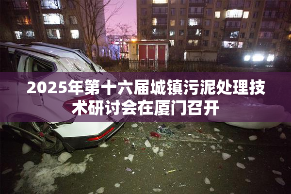 2025年第十六届城镇污泥处理技术研讨会在厦门召开