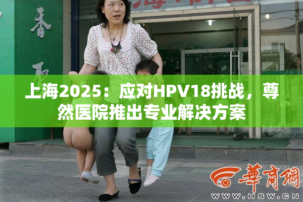 上海2025：应对HPV18挑战，尊然医院推出专业解决方案
