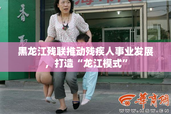 黑龙江残联推动残疾人事业发展，打造“龙江模式”