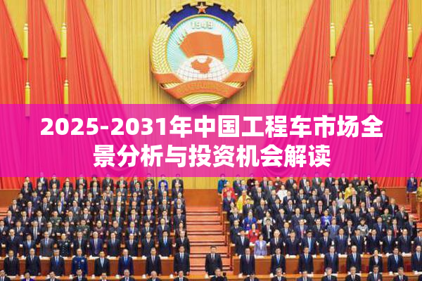 2025-2031年中国工程车市场全景分析与投资机会解读