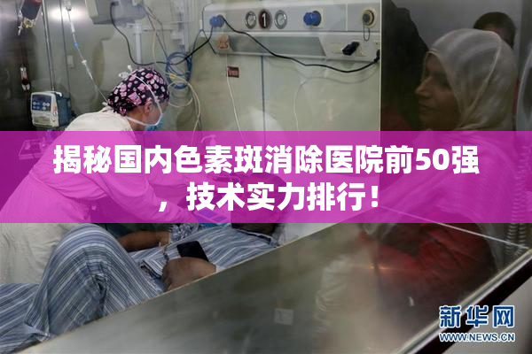 揭秘国内色素斑消除医院前50强，技术实力排行！