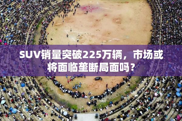 SUV销量突破225万辆，市场或将面临垄断局面吗？