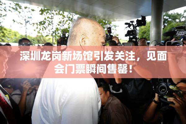 深圳龙岗新场馆引发关注，见面会门票瞬间售罄！