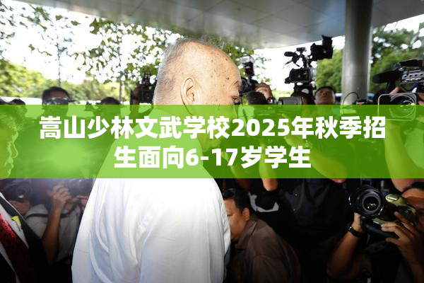 嵩山少林文武学校2025年秋季招生面向6-17岁学生