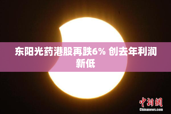 东阳光药港股再跌6% 创去年利润新低