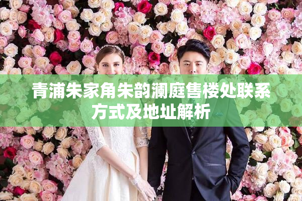 青浦朱家角朱韵澜庭售楼处联系方式及地址解析