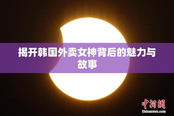 揭开韩国外卖女神背后的魅力与故事