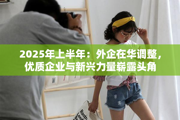 2025年上半年：外企在华调整，优质企业与新兴力量崭露头角