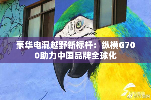 豪华电混越野新标杆：纵横G700助力中国品牌全球化