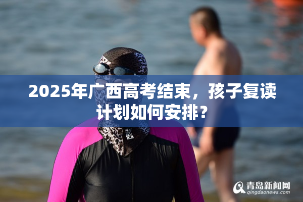 2025年广西高考结束，孩子复读计划如何安排？