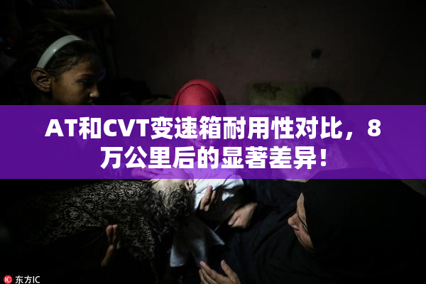 AT和CVT变速箱耐用性对比，8万公里后的显著差异！