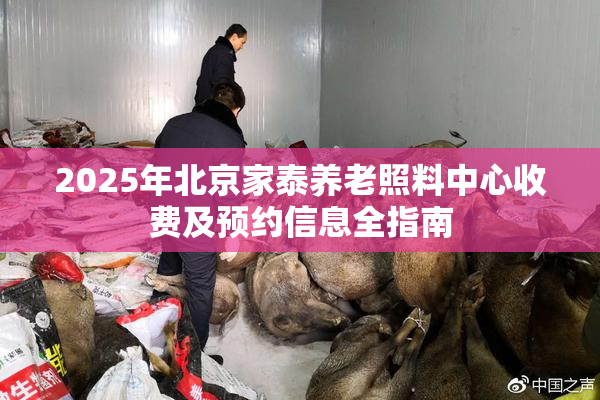 2025年北京家泰养老照料中心收费及预约信息全指南