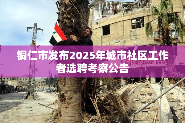 铜仁市发布2025年城市社区工作者选聘考察公告