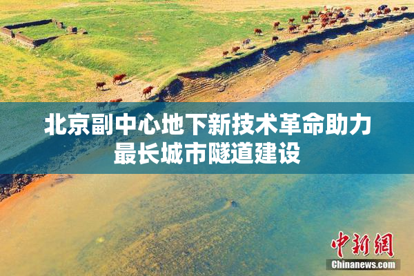 北京副中心地下新技术革命助力最长城市隧道建设