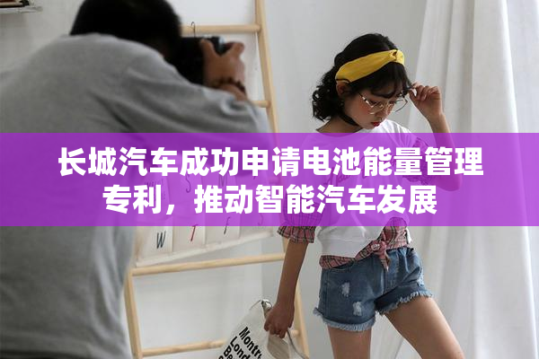 长城汽车成功申请电池能量管理专利，推动智能汽车发展