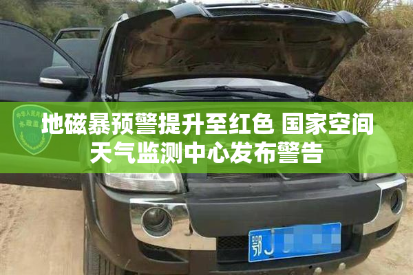 地磁暴预警提升至红色 国家空间天气监测中心发布警告